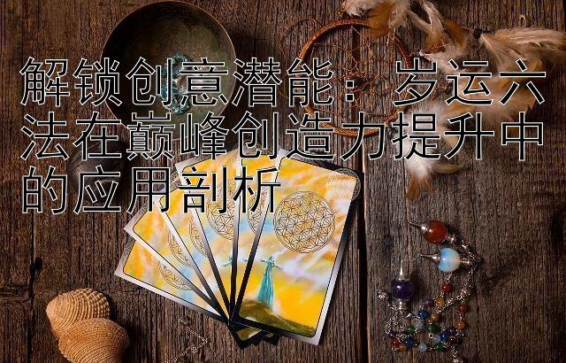 解锁创意潜能：岁运六法在巅峰创造力提升中的应用剖析