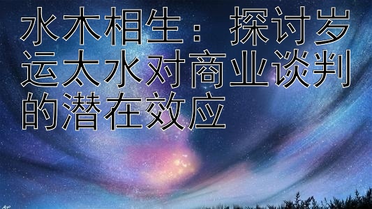 水木相生：探讨岁运太水对商业谈判的潜在效应