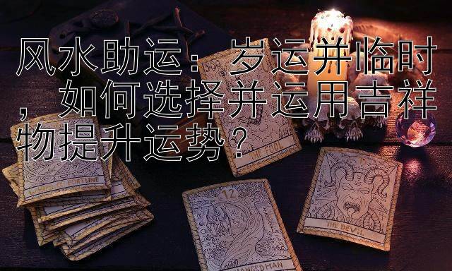 风水助运：岁运并临时，如何选择并运用吉祥物提升运势？