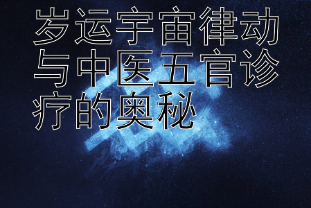 岁运宇宙律动与中医五官诊疗的奥秘