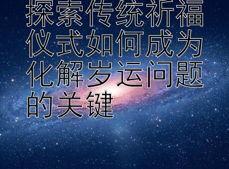 探索传统祈福仪式如何成为化解岁运问题的关键